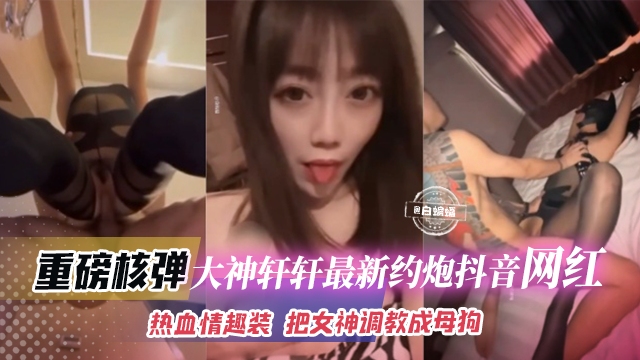 重磅核弹-大神轩轩最新约炮抖音网红，热血情趣装 把女神调教成为母狗