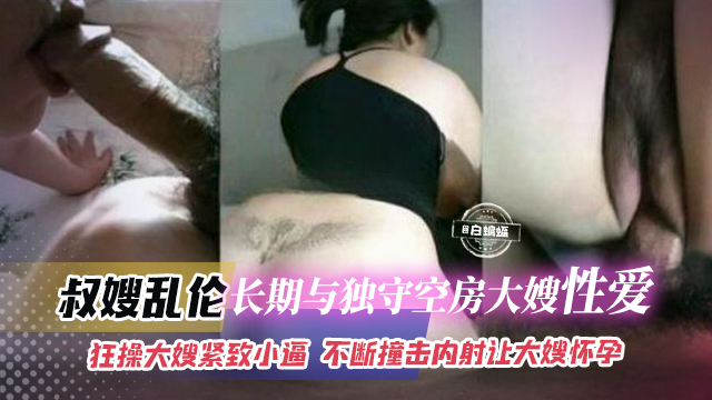 叔嫂乱伦-长期与独守空房大嫂性爱，狂草大嫂紧致骚逼，不断撞击内射让大嫂怀孕